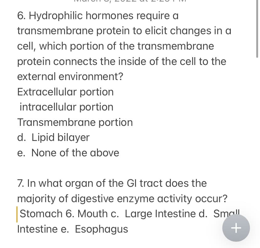 6. Hydrophilic hormones require a
transmembrane protein to elicit changes in a
cell, which portion of the transmembrane
protein connects the inside of the cell to the
external environment?
Extracellular portion
intracellular portion
Transmembrane portion
d. Lipid bilayer
e. None of the above
7. In what organ of the Gl tract does the
majority of digestive enzyme activity occur?
Stomach 6. Mouth c. Large Intestine d. Sma|l
Intestine e. Esophagus
