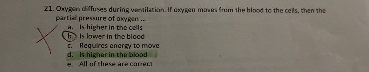21. Oxygen diffuses during ventilation. If oxygen moves from the blood to the cells, then the
partial pressure of oxygen..
a. Is higher in the cells
b. Is lower in the blood
C. Requires energy to move
d. Is higher in the blood
e. All of these are correct
...
С.
