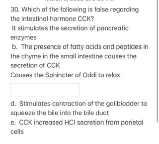 30. Which of the following is false regarding
the intestinal hormone CCK?
It stimulates the secretion of pancreatic
enzymes
b. The presence of fatty acids and peptides in
the chyme in the small intestine causes the
secretion of CCK
Causes the Sphincter of Oddi to relax
d. Stimulates contraction of the gallbladder to
squeeze the bile into the bile duct
e. CCK increased HCI secretion from parietal
cells
