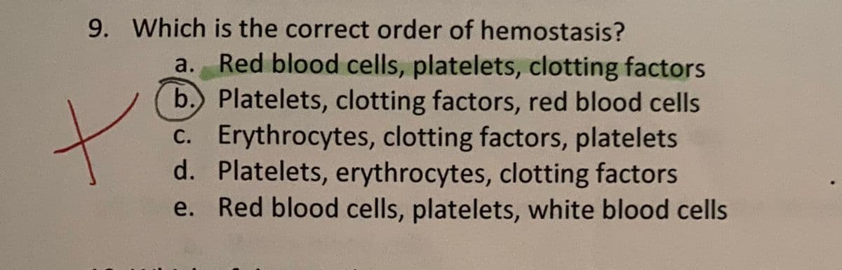 9. Which is the correct order of hemostasis?
a. Red blood cells, platelets, clotting factors
b. Platelets, clotting factors, red blood cells
c. Erythrocytes, clotting factors, platelets
d. Platelets, erythrocytes, clotting factors
e. Red blood cells, platelets, white blood cells
