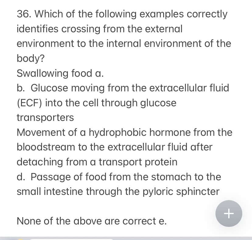 36. Which of the following examples correctly
identifies crossing from the external
environment to the internal environment of the
body?
Swallowing food a.
b. Glucose moving from the extracellular fluid
(ECF) into the cell through glucose
transporters
Movement of a hydrophobic hormone from the
bloodstream to the extracellular fluid after
detaching from a transport protein
d. Passage of food from the stomach to the
small intestine through the pyloric sphincter
None of the above are correct e.
