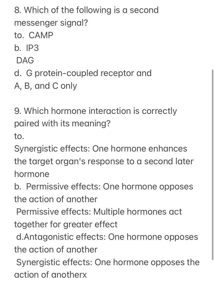 8. Which of the following is a second
messenger signal?
to. CAMP
b. IP3
DAG
d. G protein-coupled receptor and
A, B, and C only
9. Which hormone interaction is correctly
paired with its meaning?
to.
Synergistic effects: One hormone enhances
the target organ's response to a second later
hormone
b. Permissive effects: One hormone opposes
the action of another
Permissive effects: Multiple hormones act
together for greater effect
d.Antagonistic effects: One hormone opposes
the action of another
Synergistic effects: One hormone opposes the
action of anotherx
