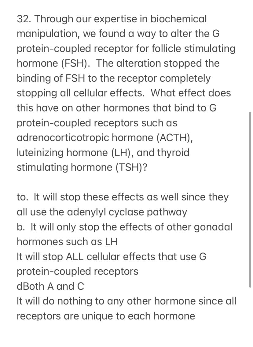 32. Through our expertise in biochemical
manipulation, we found a way to alter the G
protein-coupled receptor for follicle stimulating
hormone (FSH). The alteration stopped the
binding of FSH to the receptor completely
stopping all cellular effects. What effect does
this have on other hormones that bind to G
protein-coupled receptors such as
adrenocorticotropic hormone (ACTH),
luteinizing hormone (LH), and thyroid
stimulating hormone (TSH)?
to. It will stop these effects as well since they
all use the adenylyl cyclase pathway
b. It will only stop the effects of other gonadal
hormones such as LH
It will stop ALL cellular effects that use G
protein-coupled receptors
dBoth A and C
It will do nothing to any other hormone since all
receptors are unique to each hormone
