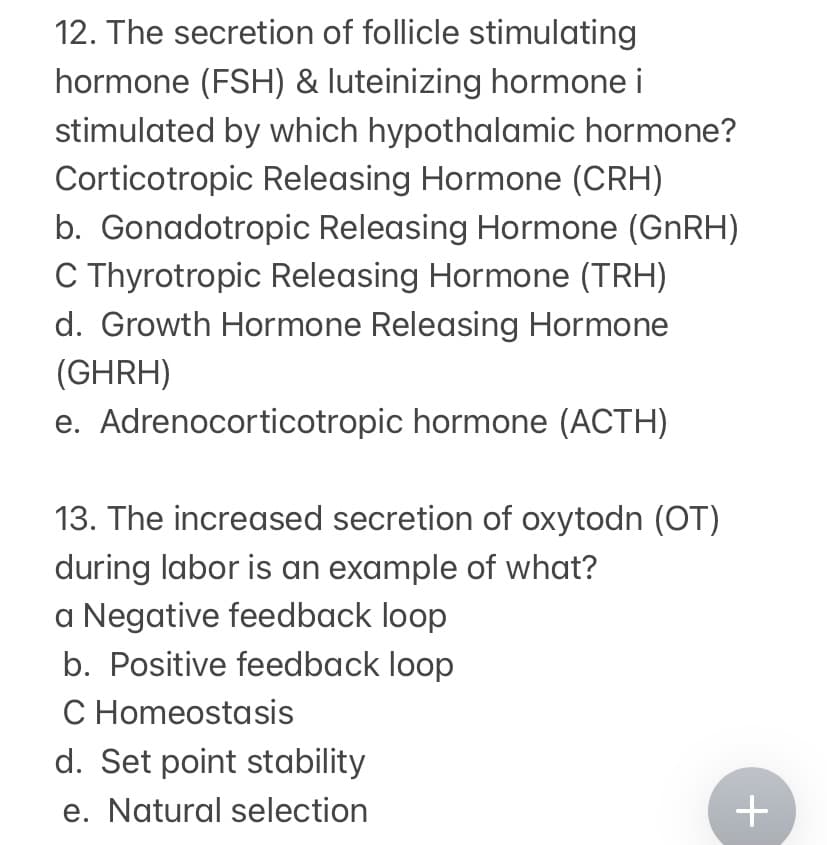 12. The secretion of follicle stimulating
hormone (FSH) & luteinizing hormone i
stimulated by which hypothalamic hormone?
Corticotropic Releasing Hormone (CRH)
b. Gonadotropic Releasing Hormone (GNRH)
C Thyrotropic Releasing Hormone (TRH)
d. Growth Hormone Releasing Hormone
(GHRH)
e. Adrenocorticotropic hormone (ACTH)
13. The increased secretion of oxytodn (OT)
during labor is an example of what?
a Negative feedback loop
b. Positive feedback loop
C Homeostasis
d. Set point stability
e. Natural selection
