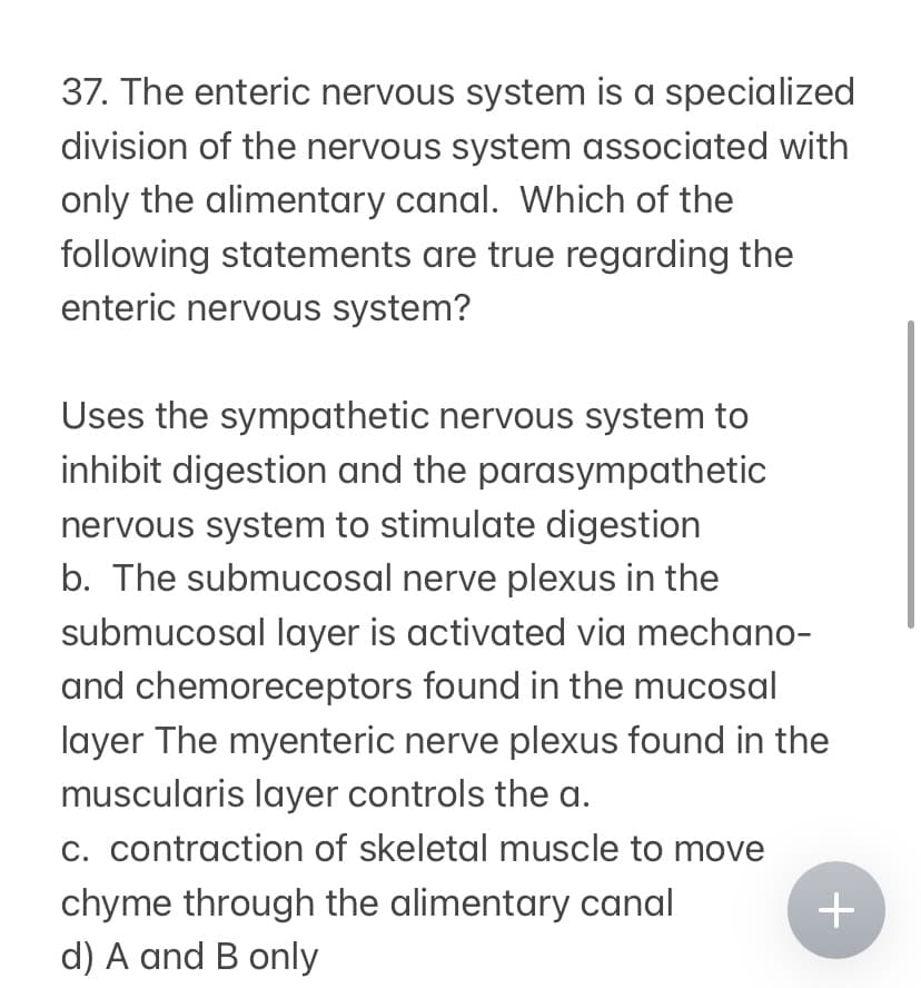 37. The enteric nervous system is a specialized
division of the nervous system associated with
only the alimentary canal. Which of the
following statements are true regarding the
enteric nervous system?
Uses the sympathetic nervous system to
inhibit digestion and the parasympathetic
nervous system to stimulate digestion
b. The submucosal nerve plexus in the
submucosal layer is activated via mechano-
and chemoreceptors found in the mucosal
layer The myenteric nerve plexus found in the
muscularis layer controls the a.
c. contraction of skeletal muscle to move
chyme through the alimentary canal
d) A and B only
