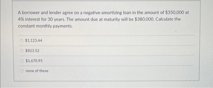 A borrower and lender agree on a negative-amortizing loan in the amount of $350,000 at
4% interest for 30 years. The amount due at maturity will be $380,000. Calculate the
constant monthly payments.
O $1,123.44
O $823,52
O $1,670.95
none of these
