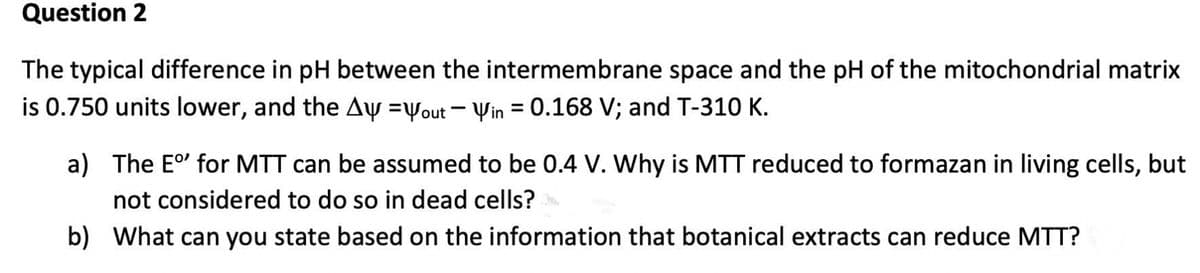 Question 2
The typical difference in pH between the intermembrane space and the pH of the mitochondrial matrix
is 0.750 units lower, and the Ay =yout - Yin = 0.168 V; and T-310 K.
a) The E' for MTT can be assumed to be 0.4 V. Why is MTT reduced to formazan in living cells, but
not considered to do so in dead cells?
b) What can you state based on the information that botanical extracts can reduce MTT?
