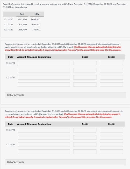 Bramble Company determined its ending imventory at cost and at LCNRV at December 31. 2020. December 31, 2021. and December
31. 2022, as shown below.
Cost
NRV
12/31/20
S667,900 $667,900
12/31/21
724,700
661,500
12/31/22
816,400
745,900
Prepare the journal entries required at December 31. 2021, and at December 31, 2022, assuming that a perpetual inventory
system and the cost-of-goods-sold method of adjusting to LCNRV is used. (Credit account titles are automatically indented when
amount is entered. Do not indent manually. Ifno entry is required, select "No entry" for the account titles and enter O for the amounts)
Date
Account Titles and Explanation
Debit
Credit
12/31/21
12/31/22
List of Accounts
Prepare the journal entries required at December 31. 2021, and at December 31, 2022. assuming that a perpetual inventory is
recorded at cost and reduced to LCNRV using the loss method. (Credit account titles are automatically indented
entered. Do not indent manually. If no entry is required, select "No entry" for the account titles and enter O for the amounts)
when amount is
Date
Account Titles and Explanation
Debit
Credit
12/31/21
12/31/22
List of Accounts
