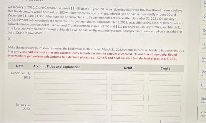 Ac
On January 1, 2020, Crane Corporation issued $8 million of 10-year, 7% convertible debentures at 106. Investment bankers believe
that the debenture would have sold at 103 without the conversion privilege. Interest is to be paid semi-annually on June 30 and
December 31. Each $1.000 debenture can be converted into 5 common shares of Crane after December 31, 2021. On January 1,
2022, $496,000 of debentures are converted into common shares, and on March 31, 2022, an additional $496,000 of debentures are
converted into common shares. Fair value of Crane's common shares is $106 and $111 per share on January 1, 2022, and March 31,
2022, respectively. Accrued interest at March 31 will be paid on the next interest date. Bond premium is amortized on a straight-line
basis. Crane follows ASPE.
Ac
Qu
(a)
Qu
Acc
Make the necessary journal entries using the book value method. (Hint: March 31, 2022: Accrue interest on bonds to be converted as a
first entry.) (Credit account titles are automatically indented when the amount is entered. Do not indent manually. Round
intermediate percentage calculations to 3 decimal places, e.g. 1.246% and final answers to 0 decimal places, e.g. 5,275.)
Qu
Ace
Date
Account Titles and Explanation
Debit
Credit
Qu
Acce
December 31,
2021
Que
Acco
Que
Acco
January 1,
2022
Vieu
Acco
