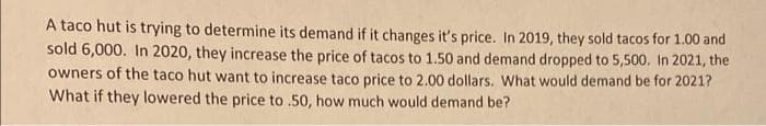 A taco hut is trying to determine its demand if it changes it's price. In 2019, they sold tacos for 1.00 and
sold 6,000. In 2020, they increase the price of tacos to 1.50 and demand dropped to 5,500. In 2021, the
owners of the taco hut want to increase taco price to 2.00 dollars. What would demand be for 2021?
What if they lowered the price to .50, how much would demand be?
