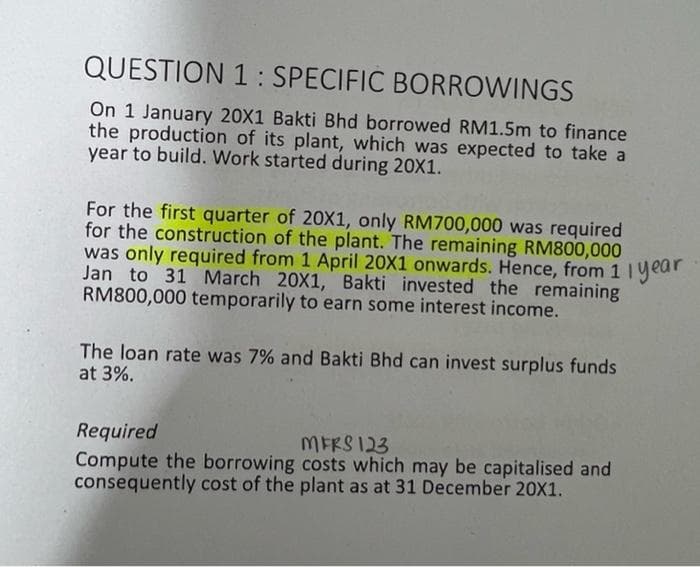 QUESTION 1 : SPECIFIC BORROWINGS
On 1 January 20X1 Bakti Bhd borrowed RM1.5m to finance
the production of its plant, which was expected to take a
year to build. Work started during 20X1.
For the first quarter of 20X1, only RM700,000 was required
for the construction of the plant. The remaining RM800,000
was only required from 1 April 20X1 onwards. Hence, from 1 Iyear
Jan to 31 March 20X1, Bakti invested the remaining
RM800,000 temporarily to earn some interest income.
The loan rate was 7% and Bakti Bhd can invest surplus funds
at 3%.
Required
Compute the borrowing costs which may be capitalised and
consequently cost of the plant as at 31 December 20X1.
MERS 123

