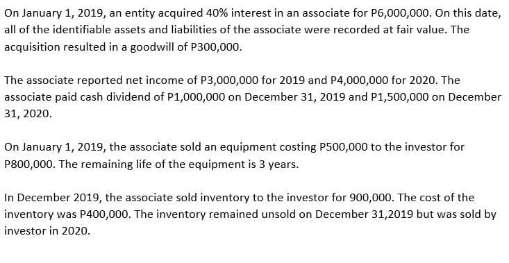 On January 1, 2019, an entity acquired 40% interest in an associate for P6,000,000. On this date,
all of the identifiable assets and liabilities of the associate were recorded at fair value. The
acquisition resulted in a goodwill of P300,000.
The associate reported net income of P3,000,000 for 2019 and P4,000,000 for 2020. The
associate paid cash dividend of P1,000,000 on December 31, 2019 and P1,500,000 on December
31, 2020.
On January 1, 2019, the associate sold an equipment costing P500,000 to the investor for
P800,000. The remaining life of the equipment is 3 years.
In December 2019, the associate sold inventory to the investor for 900,000. The cost of the
inventory was P400,000. The inventory remained unsold on December 31,2019 but was sold by
investor in 2020.
