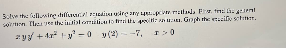 Solve the following differential equation using any appropriate methods: First, find the general
solution. Then use the initial condition to find the specific solution. Graph the specific solution.
xyy' + 4x² + y² = 0 y (2)=-7,
x > 0