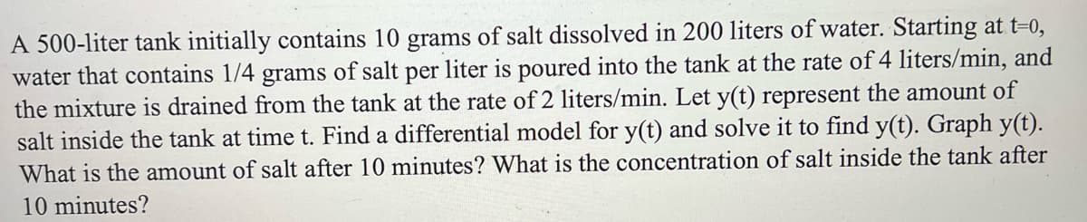 A 500-liter tank initially contains 10 grams of salt dissolved in 200 liters of water. Starting at t=0,
water that contains 1/4 grams of salt per liter is poured into the tank at the rate of 4 liters/min, and
the mixture is drained from the tank at the rate of 2 liters/min. Let y(t) represent the amount of
salt inside the tank at time t. Find a differential model for y(t) and solve it to find y(t). Graph y(t).
What is the amount of salt after 10 minutes? What is the concentration of salt inside the tank after
10 minutes?