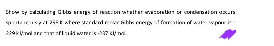 Show by calculating Gibbs energy of reaction whether evaporation or condensation occurs
spontaneously at 298 K where standard molar Gibbs energy of formation of water vapour is -
229 kJ/mol and that of liquid water is -237 kJ/mol.