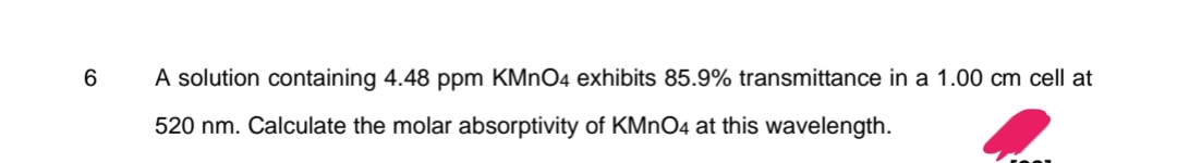 6
A solution containing 4.48 ppm KMnO4 exhibits 85.9% transmittance in a 1.00 cm cell at
520 nm. Calculate the molar absorptivity of KMnO4 at this wavelength.