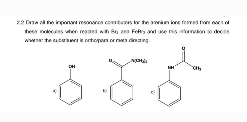 2.2 Draw all the important resonance contributors for the arenium ions formed from each of
these molecules when reacted with Br2 and FeBr3 and use this information to decide
whether the substituent is ortho/para or meta directing.
a)
OH
b)
N(CH3)2
c)
NH
CH3