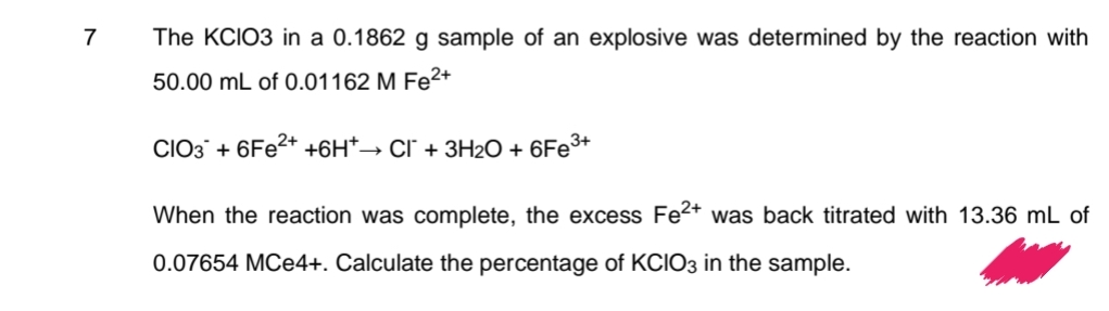 7
The KCIO3 in a 0.1862 g sample of an explosive was determined by the reaction with
50.00 mL of 0.01162 M Fe²+
CIO3 + 6Fe²+ +6H*→ Cl¯ + 3H₂O + 6Fe³+
When the reaction was complete, the excess Fe²+ was back titrated with 13.36 mL of
0.07654 MCe4+. Calculate the percentage of KCIO3 in the sample.