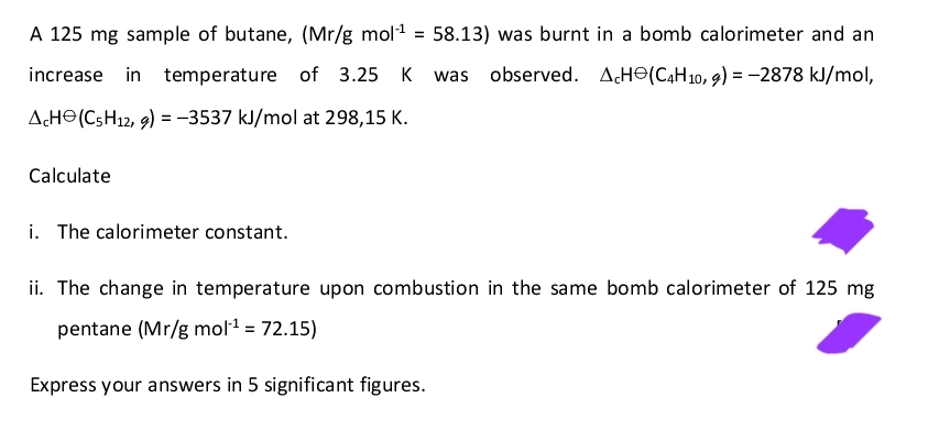 A 125 mg sample of butane, (Mr/g mol¹ = 58.13) was burnt in a bomb calorimeter and an
increase in temperature of 3.25 K was observed. ACH(C4H10, g) = −2878 kJ/mol,
AcH (C5H12, 9) = -3537 kJ/mol at 298,15 K.
Calculate
i. The calorimeter constant.
ii. The change in temperature upon combustion in the same bomb calorimeter of 125 mg
pentane (Mr/g mol-¹ = 72.15)
Express your answers in 5 significant figures.