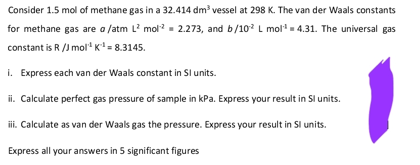 Consider 1.5 mol of methane gas in a 32.414 dm³ vessel at 298 K. The van der Waals constants
for methane gas are a /atm L² mol² = 2.273, and b/10² L mol¹ = 4.31. The universal gas
constant is R /J mol-¹ K₁¹ = 8.3145.
i. Express each van der Waals constant in Sl units.
ii. Calculate perfect gas pressure of sample in kPa. Express your result in Sl units.
iii. Calculate as van der Waals gas the pressure. Express your result in Sl units.
Express all your answers in 5 significant figures