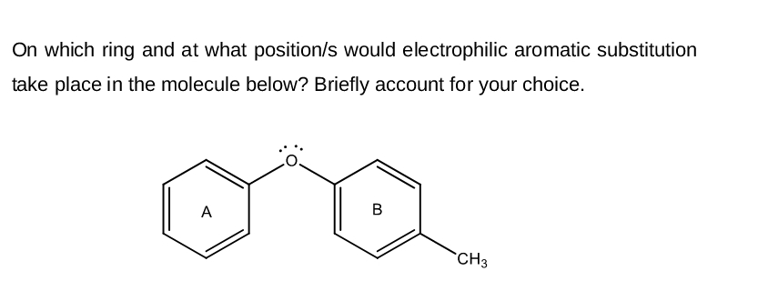 On which ring and at what position/s would electrophilic aromatic substitution
take place in the molecule below? Briefly account for your choice.
A
B
CH3