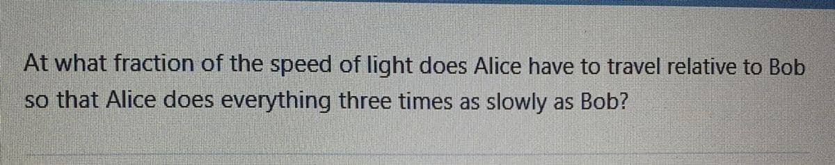 At what fraction of the speed of light does Alice have to travel relative to Bob
so that Alice does everything three times as slowly as Bob?
