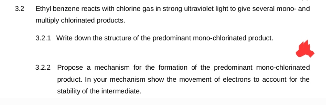 3.2
Ethyl benzene reacts with chlorine gas in strong ultraviolet light to give several mono- and
multiply chlorinated products.
3.2.1 Write down the structure of the predominant mono-chlorinated product.
3.2.2 Propose a mechanism for the formation of the predominant mono-chlorinated
product. In your mechanism show the movement of electrons to account for the
stability of the intermediate.