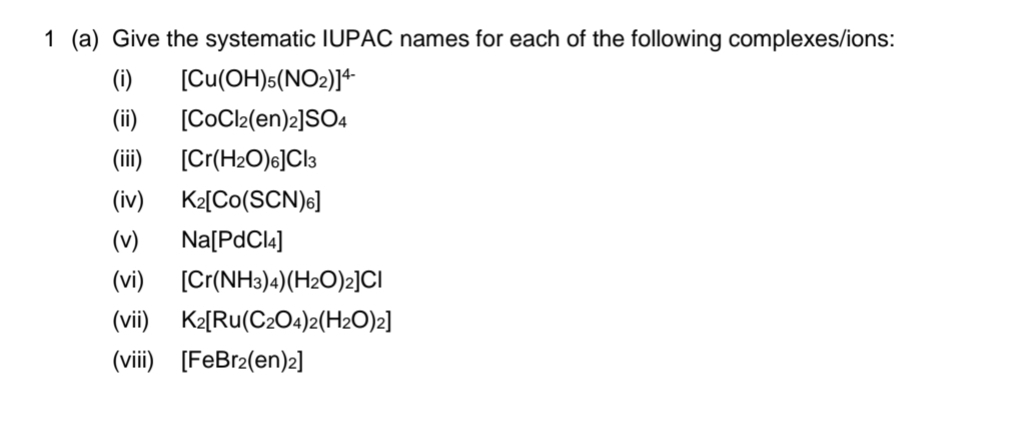 1 (a) Give the systematic IUPAC names for each of the following complexes/ions:
(i) [Cu(OH)5(NO2)]4+
(ii) [CoCl2(en)2]SO4
(iii) [Cr(H₂O)6]Cl3
(iv) K₂[Co(SCN)6]
(v) Na[PdCl4]
(vi) [Cr(NH3)4) (H₂O)2]CI
(vii) K2[Ru(C2O4)2(H2O)2]
(viii) [FeBr2(en)2]