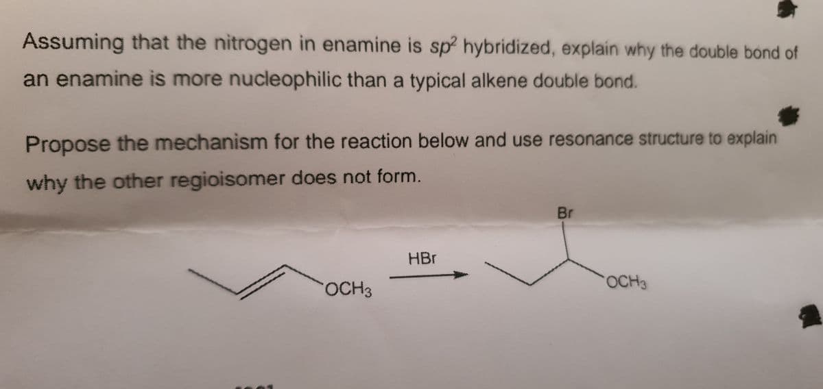 Assuming that the nitrogen in enamine is sp hybridized, explain why the double bond of
an enamine is more nucleophilic than a typical alkene double bond.
Propose the mechanism for the reaction below and use resonance structure to explain
why the other regioisomer does not form.
Br
HBr
OCH3
OCH3
