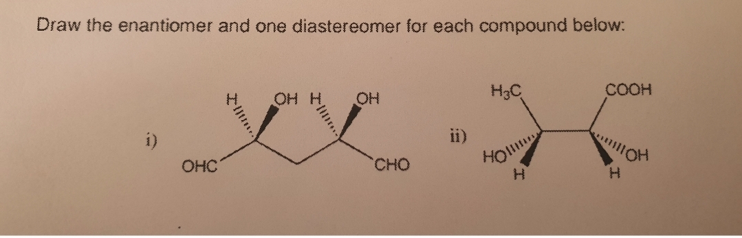 Draw the enantiomer and one diastereomer for each compound below:
HO
OH
H3C
COOH
i)
ii)
HO
H.
OHC
CHO
H.
