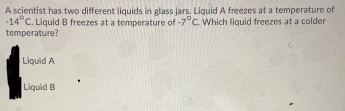 A scientist has two different liquids in glass jars. Liquid A freezes at a temperature of
-14°C. Liquid B freezes at a temperature of -7°C. Which liquid freezes at a colder
temperature?
Liquid A
Liquid B
