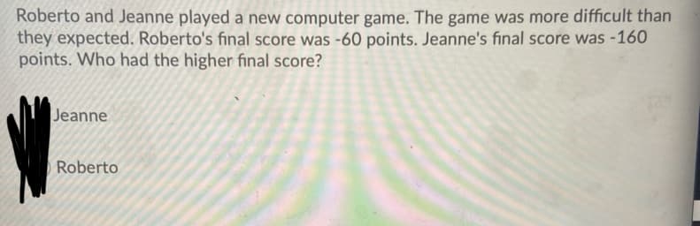 Roberto and Jeanne played a new computer game. The game was more difficult than
they expected. Roberto's final score was -60 points. Jeanne's final score was -160
points. Who had the higher final score?
Jeanne
Roberto
