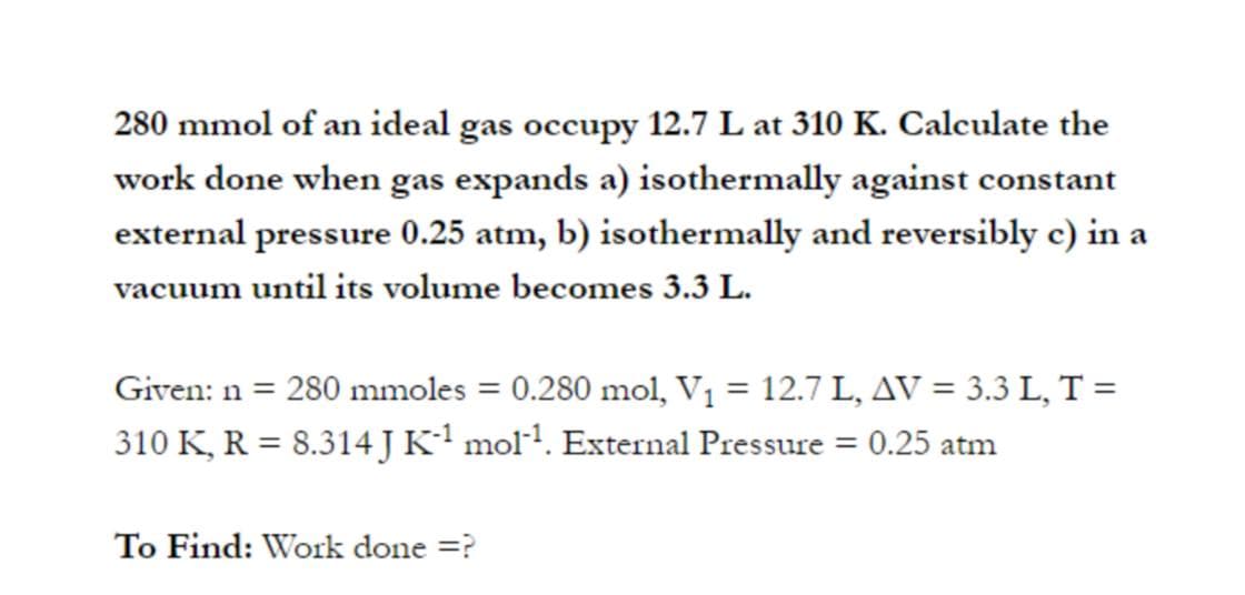 280 mmol of an ideal gas occupy 12.7 L at 310 K. Calculate the
work done when gas expands a) isothermally against constant
external pressure 0.25 atm, b) isothermally and reversibly e) in a
vacuum until its volume becomes 3.3 L.
Given: n = 280 mmoles = 0.280 mol, V1 = 12.7 L, AV = 3.3 L, T =
310 K, R = 8.314 JK' mol1. External Pressure = 0.25 atm
To Find: Work done =?

