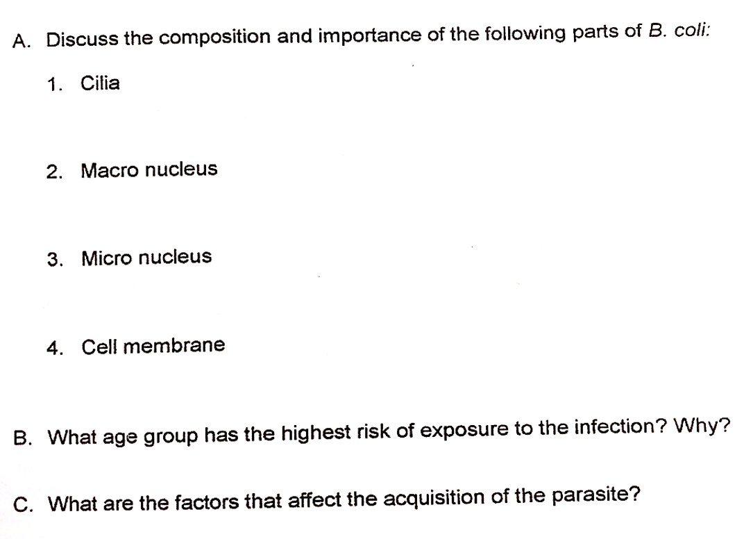 A. Discuss the composition and importance of the following parts of B. coli:
1. Cilia
2. Macro nucleus
3. Micro nucleus
4. Cell membrane
B. What age group has the highest risk of exposure to the infection? Why?
C. What are the factors that affect the acquisition of the parasite?
