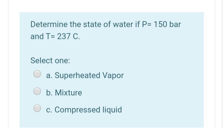 Determine the state of water if P= 150 bar
and T= 237 C.
Select one:
a. Superheated Vapor
b. Mixture
c. Compressed liquid
