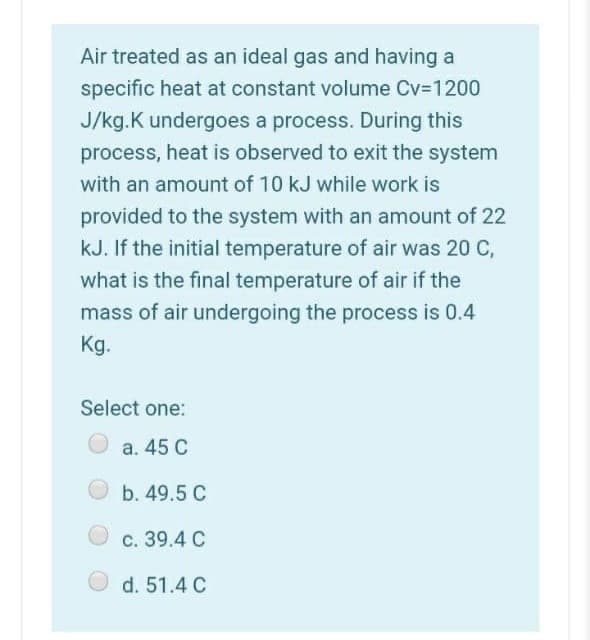 Air treated as an ideal gas and having a
specific heat at constant volume Cv-1200
J/kg.K undergoes a process. During this
process, heat is observed to exit the system
with an amount of 10 kJ while work is
provided to the system with an amount of 22
kJ. If the initial temperature of air was 20 C,
what is the final temperature of air if the
mass of air undergoing the process is 0.4
Kg.
Select one:
a. 45 C
b. 49.5 C
c. 39.4 C
d. 51.4 C
