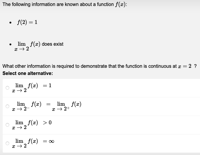 The following information are known about a function f(x):
• f(2)=1
lim f(x) does exist
x → 2
What other information is required to demonstrate that the function is continuous at x = 2 ?
Select one alternative:
lim f(x) = 1
x → 2
lim f(x)
x → 2-
=
lim f(x) > 0
x → 2
lim f(x)
x → 2+
lim f(x) = ∞
x → 2