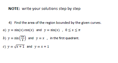 NOTE: write your solutions step by step
4) Find the area of the region bounded by the given curves.
a) y = sin(x) cos(x) and y = sin(x) , osx<T
b) y = sin ()
and y = x , in the first quadrant.
c) y = vx +1 and y = x+1
