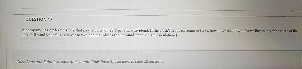 QUESTION 17
A company has preferred stock that pays a constant $2.8 per share dividend. If the stock's required return is 8.9%, how much should you be willing to pay for a share of the
stock? Round your final answer to two decimal places (don't round intermediate calculations).
Click Save and Submit to save and submit. Click Save All Answers to save all answers.
