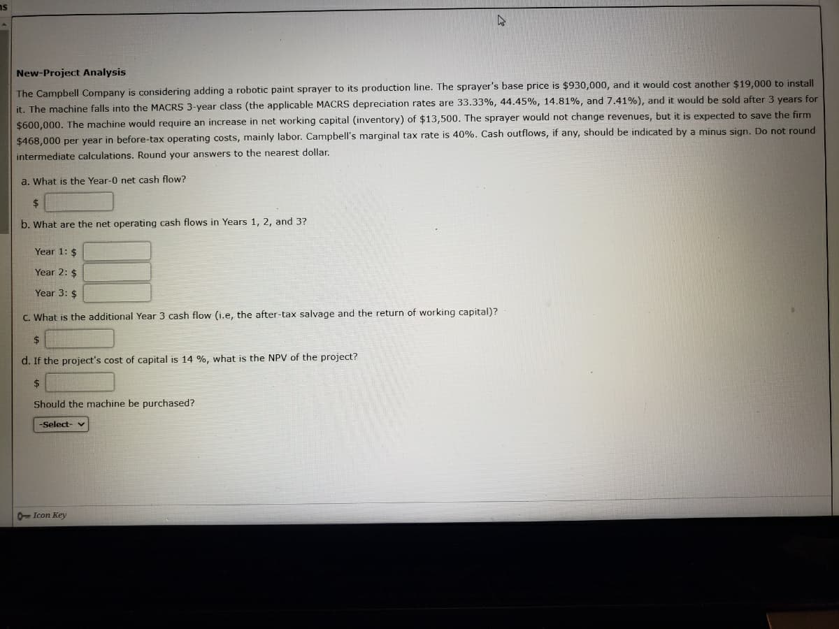 New-Project Analysis
The Campbell Company is considering adding a robotic paint sprayer to its production line. The sprayer's base price is $930,000, and it would cost another $19,000 to install
it. The machine falls into the MACRS 3-year class (the applicable MACRS depreciation rates are 33.33%, 44.45%, 14.81%, and 7.41%), and it would be sold after 3 years for
$600,000. The machine would require an increase in net working capital (inventory) of $13,500. The sprayer would not change revenues, but it is expected to save the firm
$468,000 per year in before-tax operating costs, mainly labor. Campbell's marginal tax rate is 40%. Cash outflows, if any, should be indicated by a minus sign. Do not round
intermediate calculations. Round your answers to the nearest dollar.
a. What is the Year-0 net cash flow?
24
b. What are the net operating cash flows in Years 1, 2, and 3?
Year 1: $
Year 2: $
Year 3: $
C. What is the additional Year 3 cash flow (i.e, the after-tax salvage and the return of working capital)?
$
d. If the project's cost of capital is 14 %, what is the NPV of the project?
Should the machine be purchased?
-Şelect- v
- Icon Key
