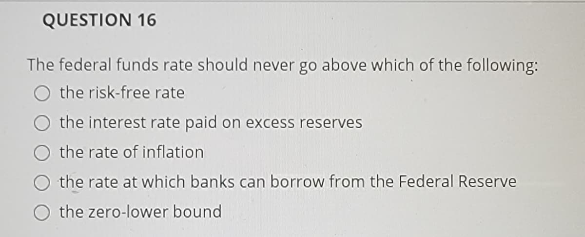 QUESTION 16
The federal funds rate should never go above which of the following:
the risk-free rate
the interest rate paid on excess reserves
the rate of inflation
the rate at which banks can borrow from the Federal Reserve
the zero-lower bound
