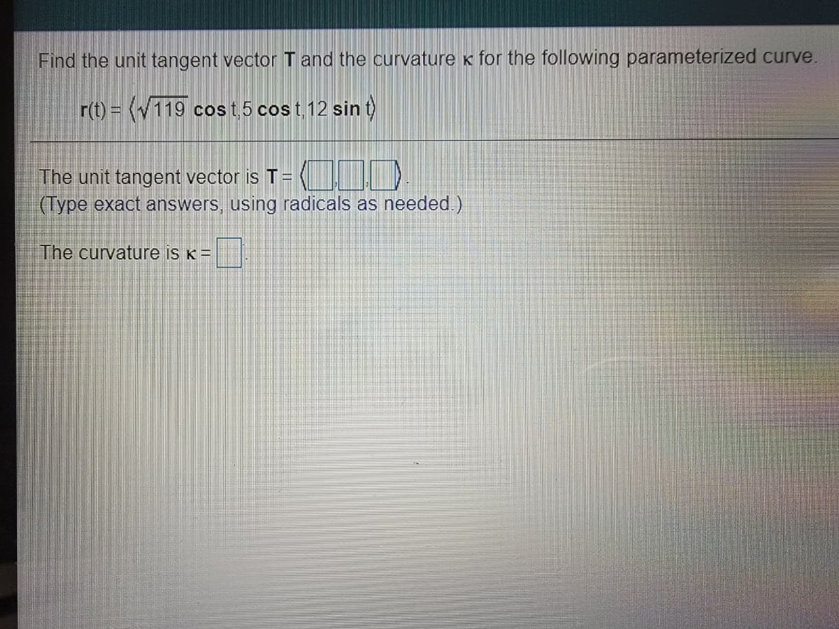 Find the unit tangent vectorTand the curvature x for the following parameterized curve.
r(t) = (119 cost5 cos t 12 sin t)
The unit tangent vector is T=
(Type exact answers, using radicals as needed.)
The curvature is K =
