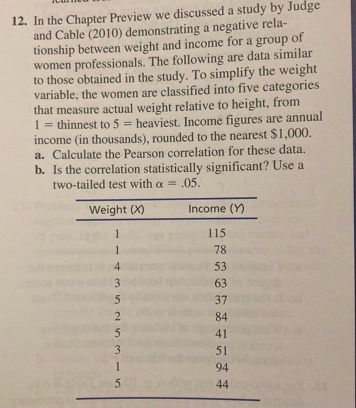12. In the Chapter Preview we discussed a study by Judge
and Cable (2010) demonstrating a negative rela-
tionship between weight and income for a group of
women professionals. The following are data similar
to those obtained in the study. To simplify the weight
variable, the women are classified into five categories
that measure actual weight relative to height, from
thinnest to 5 = heaviest. Income figures are annual
income (in thousands), rounded to the nearest $1,000.
a. Calculate the Pearson correlation for these data.
b. Is the correlation statistically significant? Use a
two-tailed test with a = .05.
1
%3D
Weight (X)
Income (Y)
1
115
1
78
4
53
3
63
2
84
41
3
51
1
94
44
37
