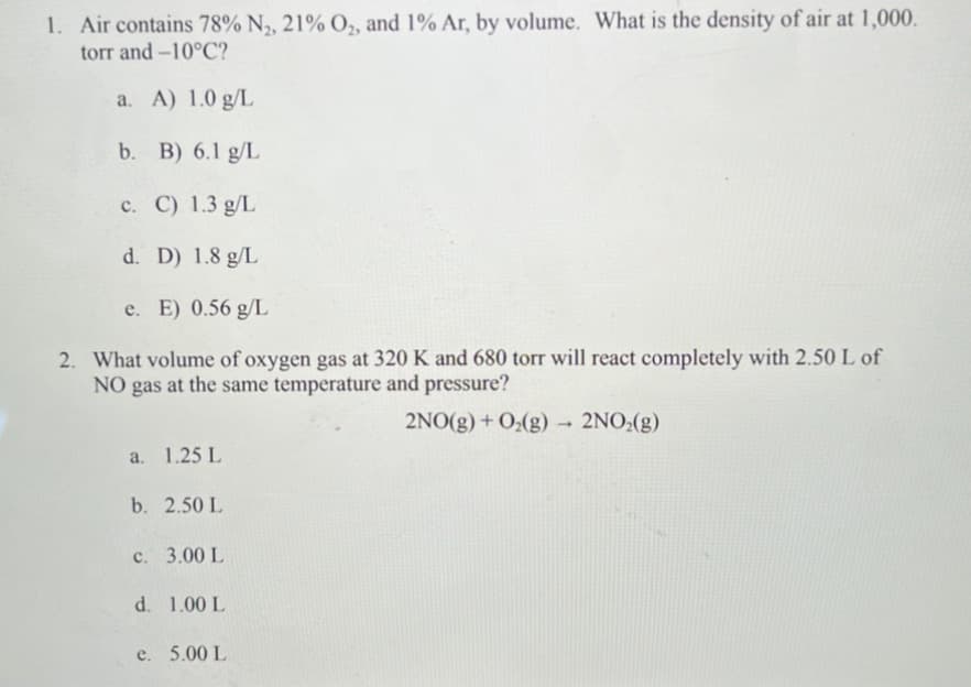 1. Air contains 78% N₂, 21% O₂, and 1% Ar, by volume. What is the density of air at 1,000.
torr and -10°C?
a. A) 1.0 g/L
b. B) 6.1 g/L
c. C) 1.3 g/L
d. D) 1.8 g/L
e. E) 0.56 g/L
2. What volume of oxygen gas at 320 K and 680 torr will react completely with 2.50 L of
NO gas at the same temperature and pressure?
2NO(g) + O₂(g) → 2NO₂(g)
a. 1.25 L
b. 2.50 L
c. 3.00 L
d. 1.00 L
e. 5.00 L