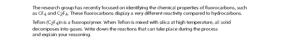 The research group has recentl y focused on identifying the chemical properties of fluorocarbons, such
as CF4 and C2F4. These fluorocarbons display a very different reactivity compared to hydrocarbons.
Teflon (C2F4)nis a fluoropolymer. When Teflon is mixed with silica at high temperature, all solid
decomposes into gases. Write down the reactions that can take place during the process
and explain your reasoning.
