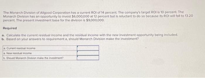 The Monarch Division of Allgood Corporation has a current ROI of 14 percent. The company's target ROI is 10 percent. The
Monarch Division has an opportunity to invest $6,000,000 at 12 percent but is reluctant to do so because its ROI will fall to 13.20
percent. The present investment base for the division is $9,000,000.
Required
a. Calculate the current residual income and the residual income with the new investment opportunity being included.
b. Based on your answers to requirement a, should Monarch Division make the investment?
a. Current residual income
a. New residual income
b. Should Monarch Division make the investment?