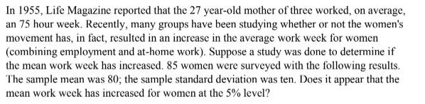In 1955, Life Magazine reported that the 27 year-old mother of three worked, on average,
an 75 hour week. Recently, many groups have been studying whether or not the women's
movement has, in fact, resulted in an increase in the average work week for women
(combining employment and at-home work). Suppose a study was done to determine if
the mean work week has increased. 85 women were surveyed with the following results.
The sample mean was 80; the sample standard deviation was ten. Does it appear that the
mean work week has increased for women at the 5% level?
