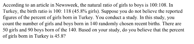 According to an article in Newsweek, the natural ratio of girls to boys is 100:108. In
Turkey, the birth ratio is 100: 118 (45.8% girls). Suppose you do not believe the reported
figures of the percent of girls born in Turkey. You conduct a study. In this study, you
count the number of girls and boys born in 140 randomly chosen recent births. There are
50 girls and 90 boys born of the 140. Based on your study, do you believe that the percent
of girls born in Turkey is 45.8?

