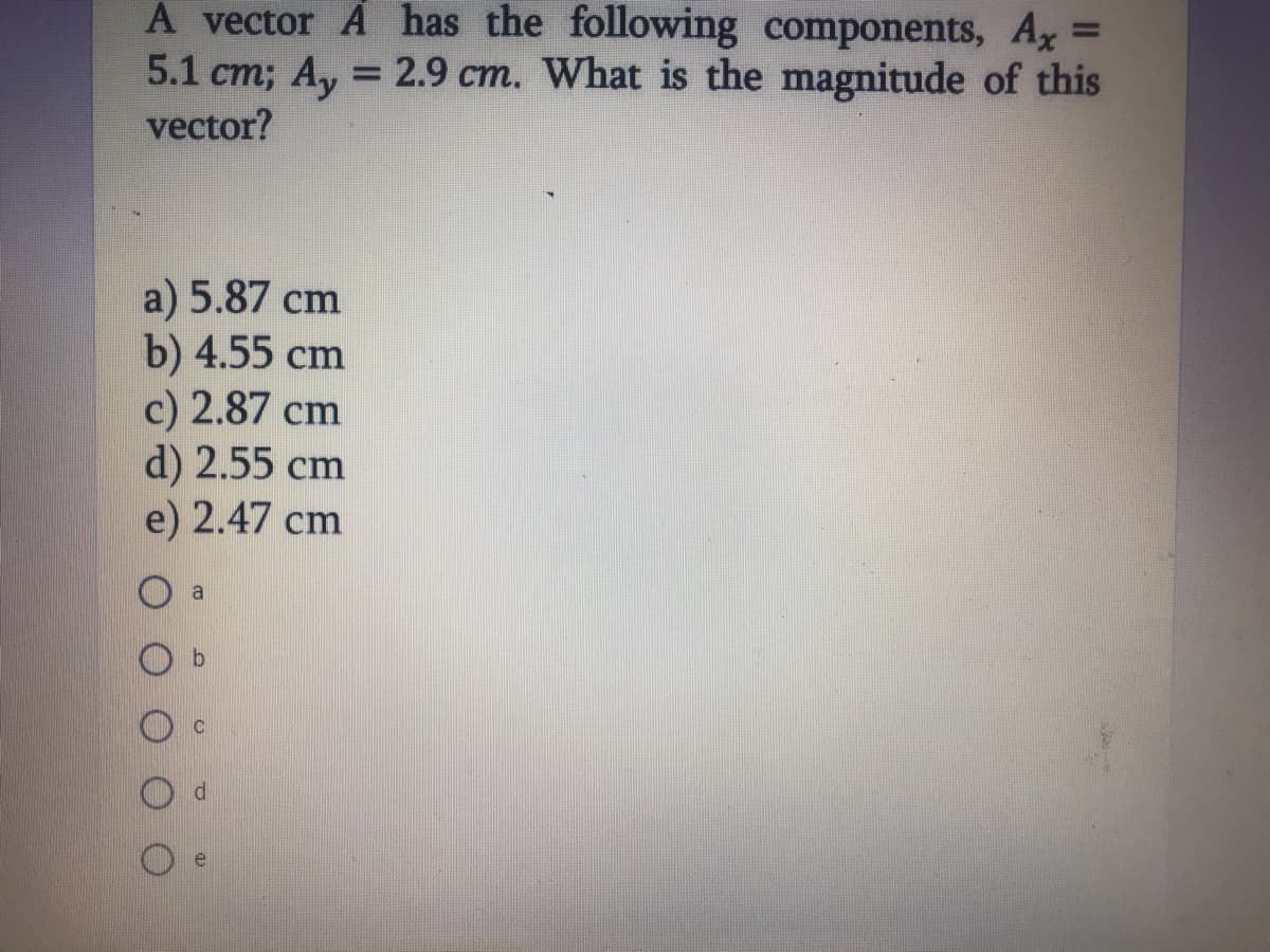 A vector A has the following components, Ax =
%3D
5.1 cm; Ay = 2.9 cm. What is the magnitude of this
vector?
a) 5.87 cm
b) 4.55 cm
c) 2.87 cm
d) 2.55 cm
e) 2.47 cm
a
