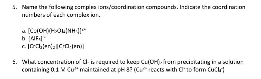5. Name the following complex ions/coordination compounds. Indicate the coordination
numbers of each complex ion.
a. [Co(OH) (H₂O)4(NH3)]²+
b. [AlF6]³-
c. [CrCl₂(en)2] [CrCl4(en)]
6. What concentration of Cl- is required to keep Cu(OH)2 from precipitating in a solution
containing 0.1 M Cu²+ maintained at pH 8? (Cu²+ reacts with Cl to form CuCl4)